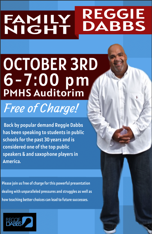 Family Night Reggie Dabbs October 3 from 6 to 7 p.m. PMHS auditorium. Free of charge. Back by popular demand Reggie Dabbs has been speaking to students in public schools for the past 30 years and is considered to be one of the top public speakers and saxophone players in America. Please join us free of charge for this powerful presentation dealing with unparalleled pressures and struggles as well as how teaching better choices can lead to future successes.